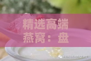 精选高端燕窝：盘点最适合送礼的燕窝佳品