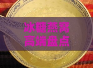 冰糖燕窝高端盘点：深度解析各大知名牌子，为您挑选更佳高级燕窝选择