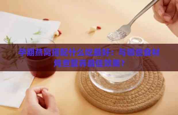 孕期燕窝搭配什么吃更好：与哪些食材炖煮营养更佳效果？