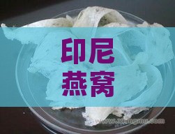 印尼燕窝口感：如何判断脆度与优质标准特点