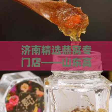 济南精选燕窝专门店——山东高品质燕窝直供