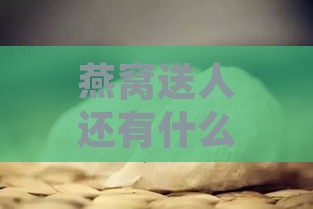 燕窝送人还有什么说法嘛：送燕窝的寓意与好处