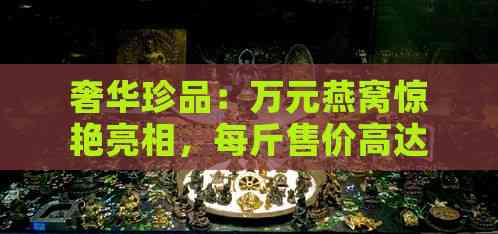 奢华珍品：万元燕窝惊艳亮相，每斤售价高达3万