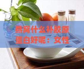 燕窝什么补胶原蛋白好呢：女性女生食用燕窝胶原蛋白效果与作用解析