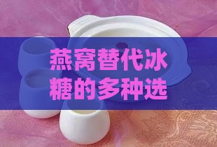 燕窝替代冰糖的多种选择与搭配：探索燕窝的更佳伴侣