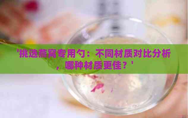 '挑选燕窝专用勺：不同材质对比分析，哪种材质更佳？'