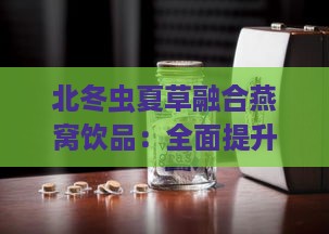 北冬虫夏草融合燕窝饮品：全面提升免疫与养生的双重功效与作用