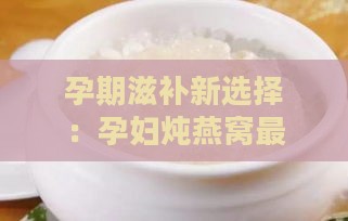 孕期滋补新选择：孕妇炖燕窝更佳搭配食材推荐