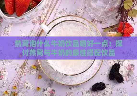 燕窝泡什么牛奶饮品喝好一点：探讨燕窝与牛奶的更佳搭配饮品