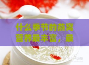 什么季节的燕窝营养最丰富，最适合食用及营养更佳的季节是哪一季？