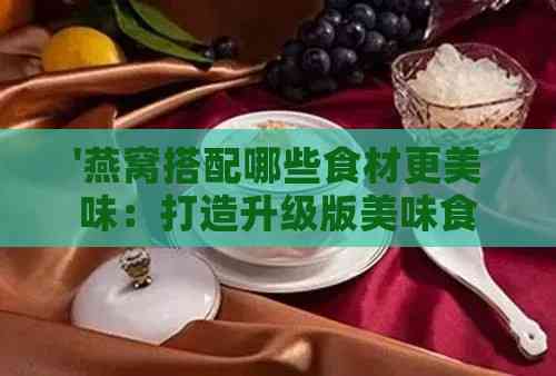 '燕窝搭配哪些食材更美味：打造升级版美味食谱'