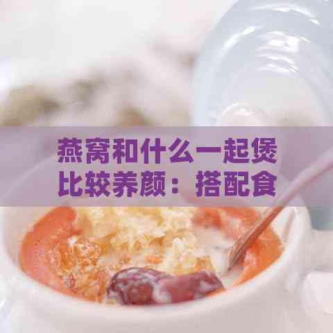 燕窝和什么一起煲比较养颜：搭配食材效果更佳煲汤推荐