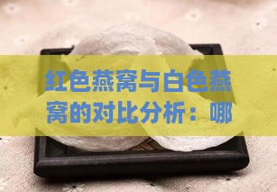 红色燕窝与白色燕窝的对比分析：哪种更具营养价值与功效？