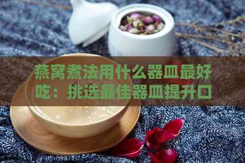 燕窝煮法用什么器皿更好吃：挑选更佳器皿提升口感窍门