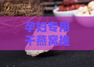 孕妇专用干燕窝推荐与选购指南：涵盖国内外热门及选购要点