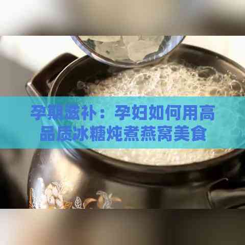 孕期滋补：孕妇如何用高品质冰糖炖煮燕窝美食