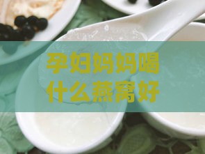 孕妇妈妈喝什么燕窝好呢女性，燕窝推荐与食用建议