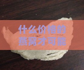 什么价格的燕窝才可能是真的：揭秘燕窝真假价格标准