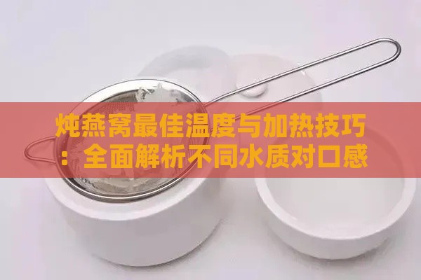 炖燕窝更佳温度与加热技巧：全面解析不同水质对口感的影响