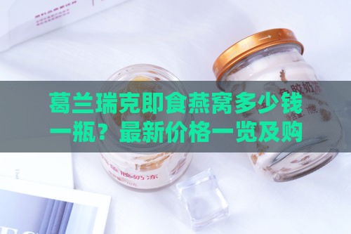 葛兰瑞克即食燕窝多少钱一瓶？最新价格一览及购买指南