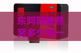 东阿阿胶燕窝多少钱一瓶啊：价格、作用、功效、糕礼盒500g一览