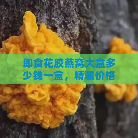 即食花胶燕窝大盒多少钱一盒，精装价格及食用方法，燕窝与花胶对比分析