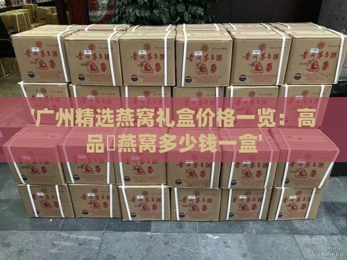 '广州精选燕窝礼盒价格一览：高品質燕窝多少钱一盒'