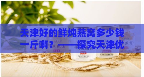 天津好的鲜炖燕窝多少钱一斤啊？——探究天津优质鲜炖燕窝价格一览