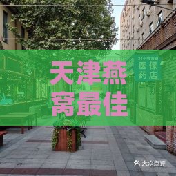 天津燕窝更佳购买地：探寻河西友谊路及南开上谷商业街的珍品燕窝店