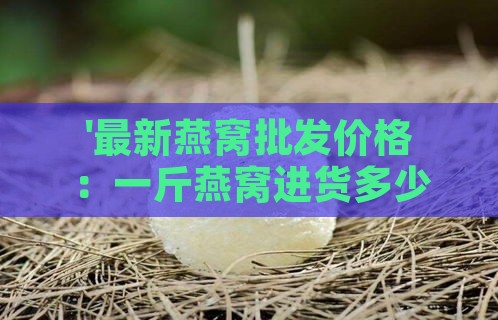 '最新燕窝批发价格：一斤燕窝进货多少钱解析'