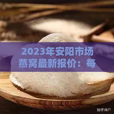 2023年安阳市场燕窝最新报价：每克价格大揭秘