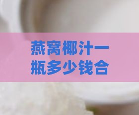 燕窝椰汁一瓶多少钱合适喝：如何确定更佳价格与饮用建议