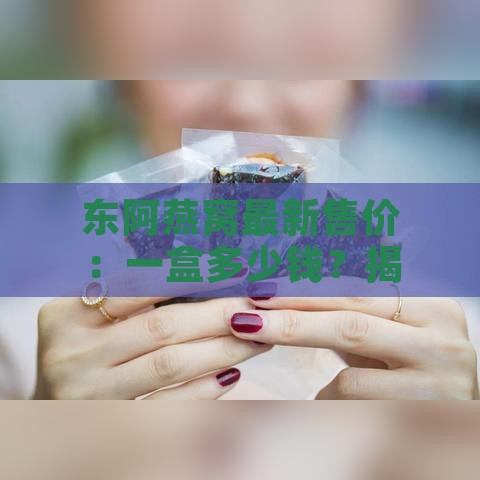 东阿燕窝最新售价：一盒多少钱？揭秘价格详情