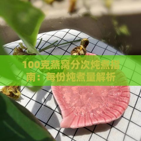 100克燕窝分次炖煮指南：每份炖煮量解析