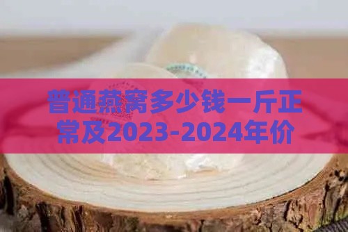 普通燕窝多少钱一斤正常及2023-2024年价格，不同品种燕窝价格对比