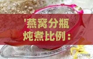 '燕窝分瓶炖煮比例：如何调配水量打造美味口感'