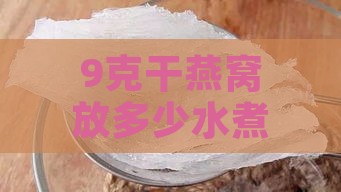 9克干燕窝放多少水煮好喝，10克与12克干燕窝加水量及泡发量解析