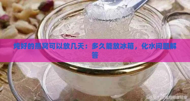 炖好的燕窝可以放几天：多久能放冰箱，化水问题解答