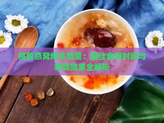 桃胶燕窝炖牛奶羹：更佳食用时间与养颜效果全解析