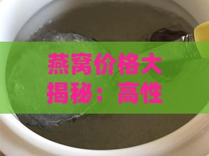 燕窝价格大揭秘：高性价比平价燕窝多少钱一份？