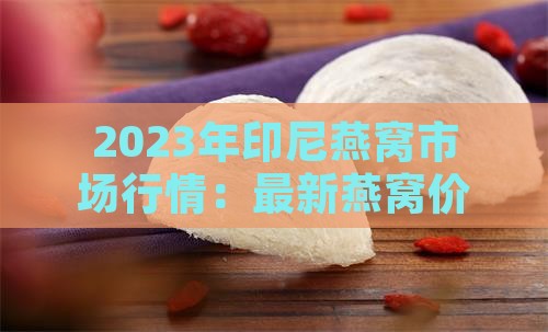 2023年印尼燕窝市场行情：最新燕窝价格一览及一斤多少钱？