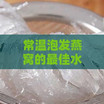 常温泡发燕窝的更佳水温是多少度：详解泡制技巧