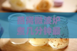 燕窝微波炉煮几分钟更佳熟度与食用时间掌握