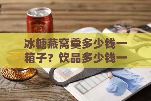 冰糖燕窝羹多少钱一箱子？饮品多少钱一箱及单份价格