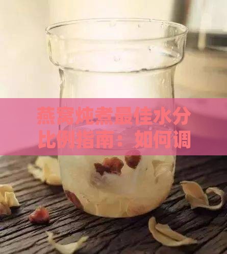 燕窝炖煮更佳水分比例指南：如何调配水量以提升口感与营养