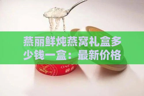 燕丽鲜炖燕窝礼盒多少钱一盒：最新价格一览