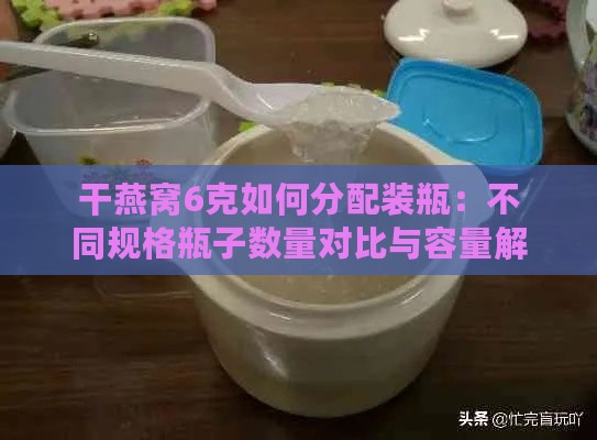 干燕窝6克如何分配装瓶：不同规格瓶子数量对比与容量解析