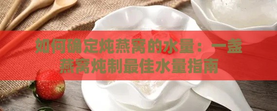 如何确定炖燕窝的水量：一盏燕窝炖制更佳水量指南