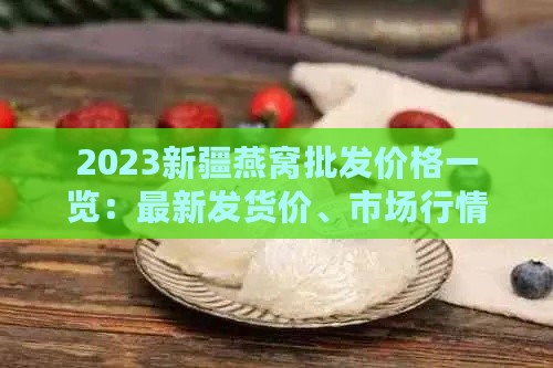 2023新疆燕窝批发价格一览：最新发货价、市场行情及每克详细费用解析