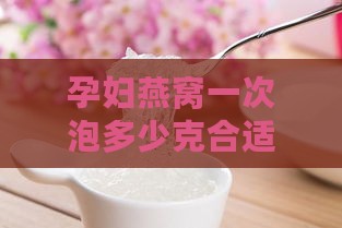 孕妇燕窝一次泡多少克合适及更佳食用量与泡制时间指南